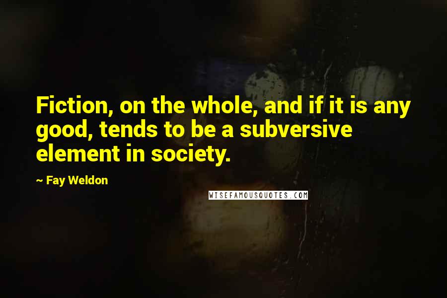 Fay Weldon Quotes: Fiction, on the whole, and if it is any good, tends to be a subversive element in society.