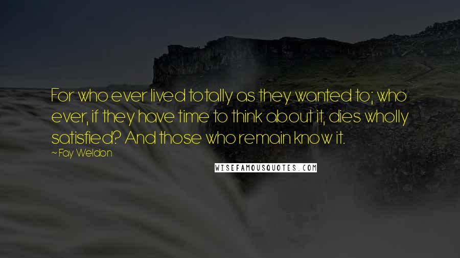 Fay Weldon Quotes: For who ever lived totally as they wanted to; who ever, if they have time to think about it, dies wholly satisfied? And those who remain know it.