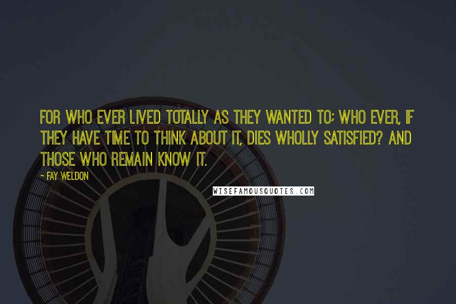 Fay Weldon Quotes: For who ever lived totally as they wanted to; who ever, if they have time to think about it, dies wholly satisfied? And those who remain know it.