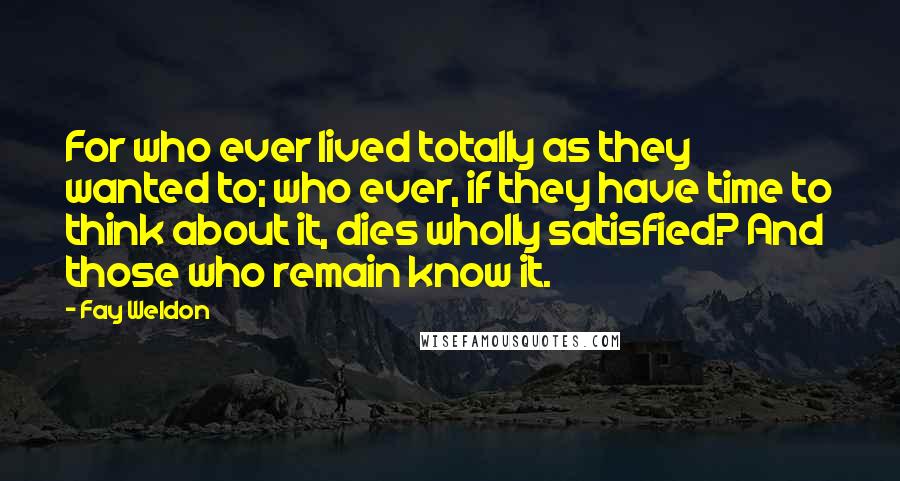 Fay Weldon Quotes: For who ever lived totally as they wanted to; who ever, if they have time to think about it, dies wholly satisfied? And those who remain know it.