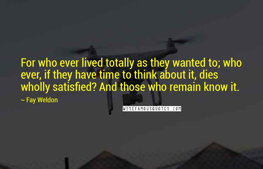 Fay Weldon Quotes: For who ever lived totally as they wanted to; who ever, if they have time to think about it, dies wholly satisfied? And those who remain know it.