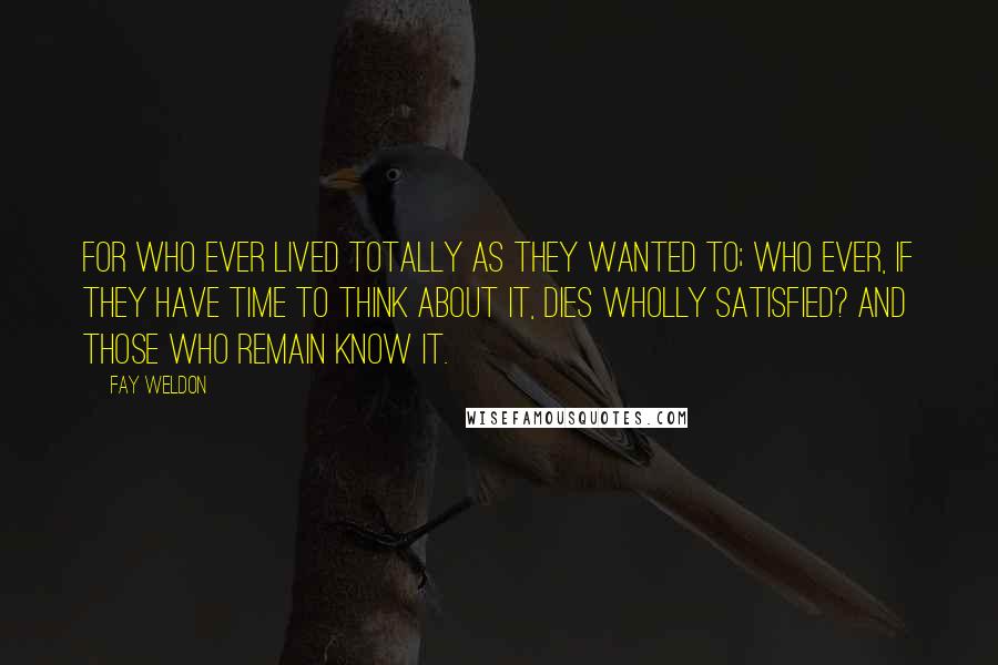 Fay Weldon Quotes: For who ever lived totally as they wanted to; who ever, if they have time to think about it, dies wholly satisfied? And those who remain know it.