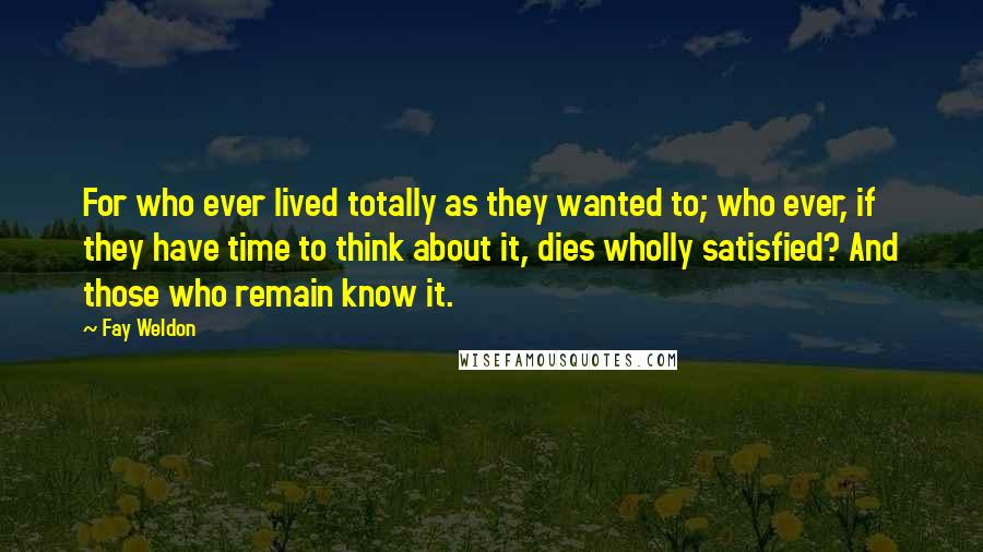 Fay Weldon Quotes: For who ever lived totally as they wanted to; who ever, if they have time to think about it, dies wholly satisfied? And those who remain know it.