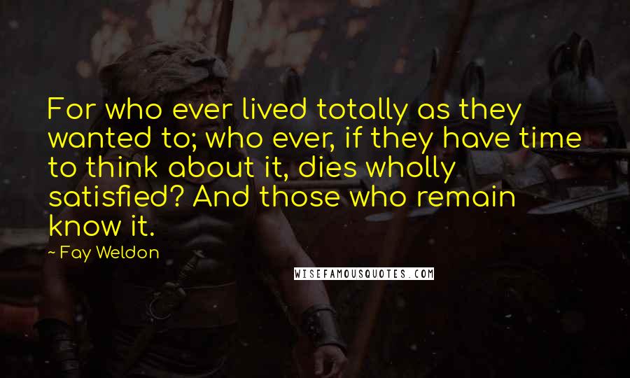 Fay Weldon Quotes: For who ever lived totally as they wanted to; who ever, if they have time to think about it, dies wholly satisfied? And those who remain know it.