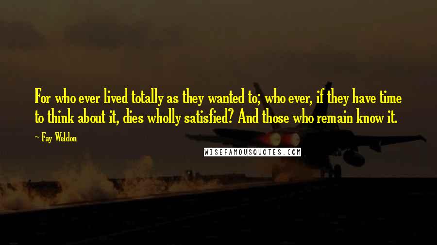 Fay Weldon Quotes: For who ever lived totally as they wanted to; who ever, if they have time to think about it, dies wholly satisfied? And those who remain know it.