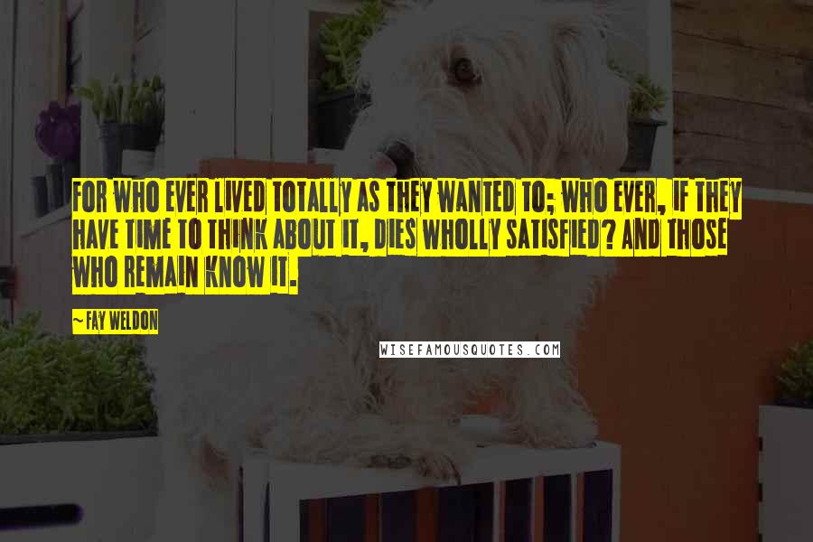 Fay Weldon Quotes: For who ever lived totally as they wanted to; who ever, if they have time to think about it, dies wholly satisfied? And those who remain know it.