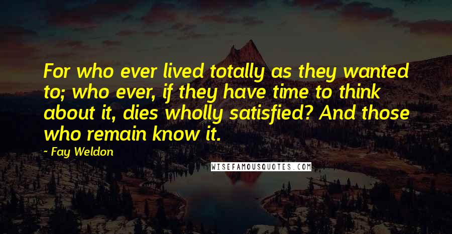 Fay Weldon Quotes: For who ever lived totally as they wanted to; who ever, if they have time to think about it, dies wholly satisfied? And those who remain know it.