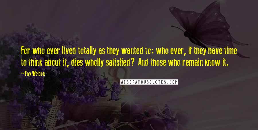 Fay Weldon Quotes: For who ever lived totally as they wanted to; who ever, if they have time to think about it, dies wholly satisfied? And those who remain know it.