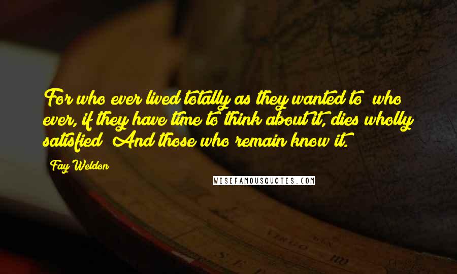 Fay Weldon Quotes: For who ever lived totally as they wanted to; who ever, if they have time to think about it, dies wholly satisfied? And those who remain know it.