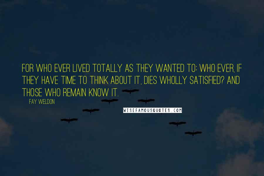 Fay Weldon Quotes: For who ever lived totally as they wanted to; who ever, if they have time to think about it, dies wholly satisfied? And those who remain know it.