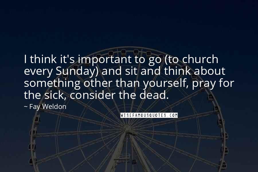 Fay Weldon Quotes: I think it's important to go (to church every Sunday) and sit and think about something other than yourself, pray for the sick, consider the dead.