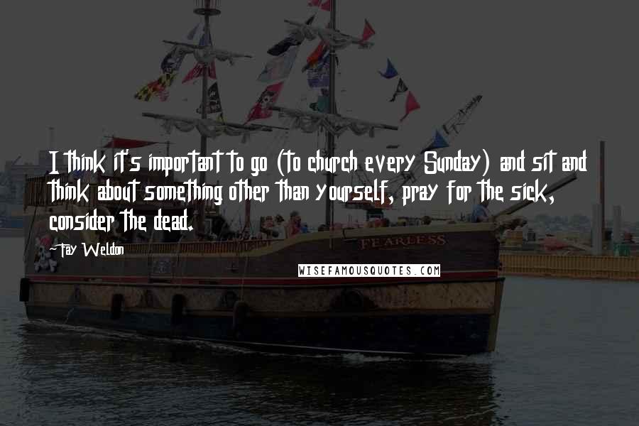 Fay Weldon Quotes: I think it's important to go (to church every Sunday) and sit and think about something other than yourself, pray for the sick, consider the dead.