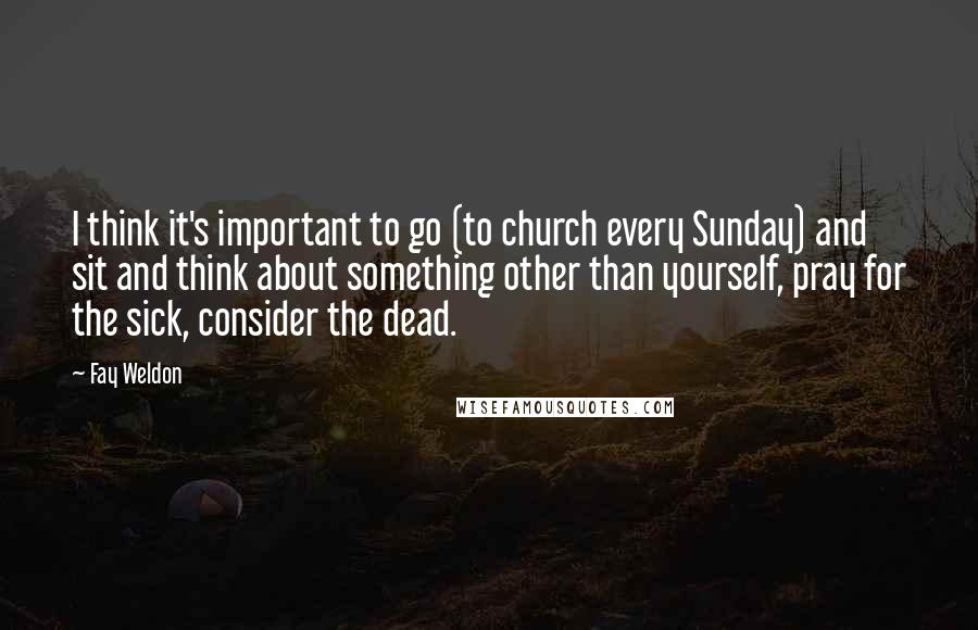 Fay Weldon Quotes: I think it's important to go (to church every Sunday) and sit and think about something other than yourself, pray for the sick, consider the dead.