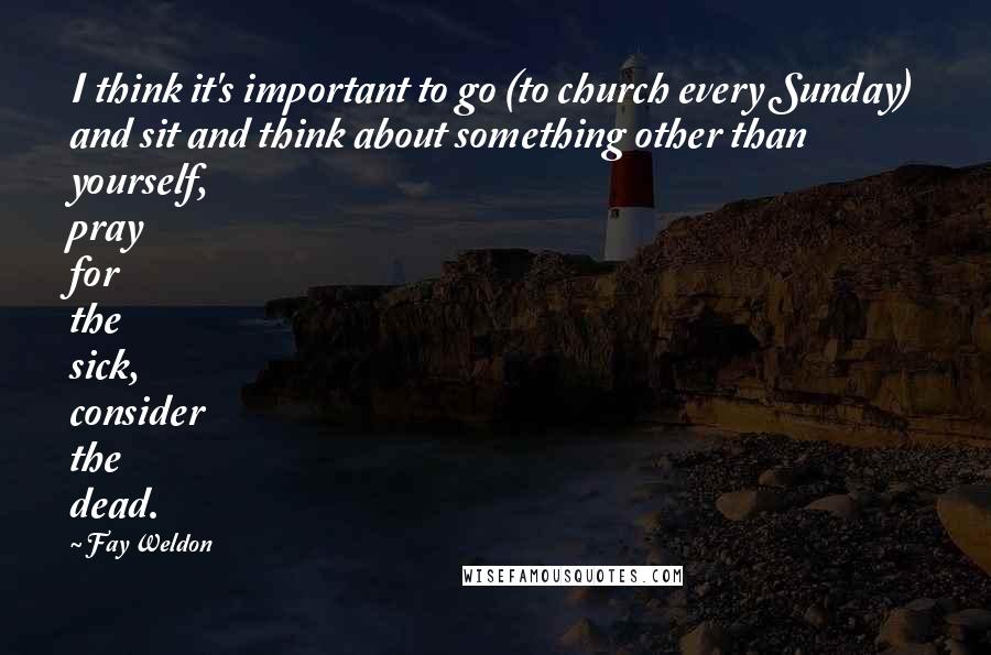 Fay Weldon Quotes: I think it's important to go (to church every Sunday) and sit and think about something other than yourself, pray for the sick, consider the dead.