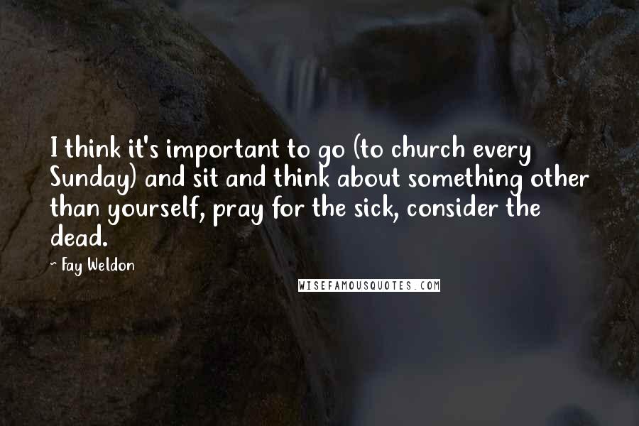 Fay Weldon Quotes: I think it's important to go (to church every Sunday) and sit and think about something other than yourself, pray for the sick, consider the dead.