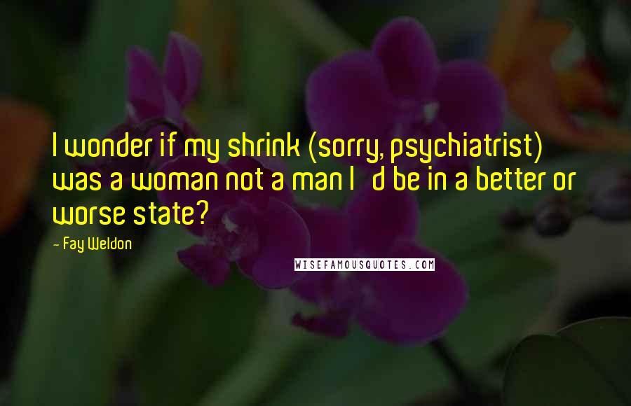 Fay Weldon Quotes: I wonder if my shrink (sorry, psychiatrist) was a woman not a man I'd be in a better or worse state?