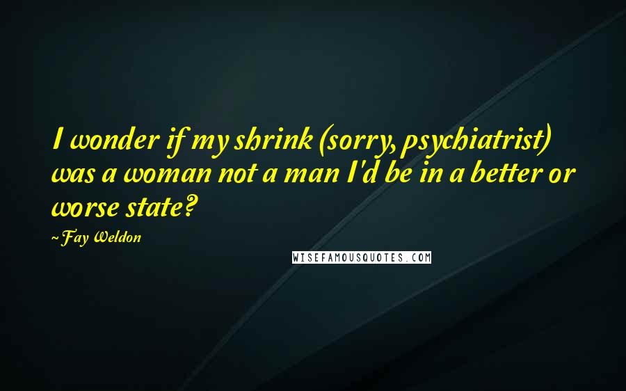 Fay Weldon Quotes: I wonder if my shrink (sorry, psychiatrist) was a woman not a man I'd be in a better or worse state?