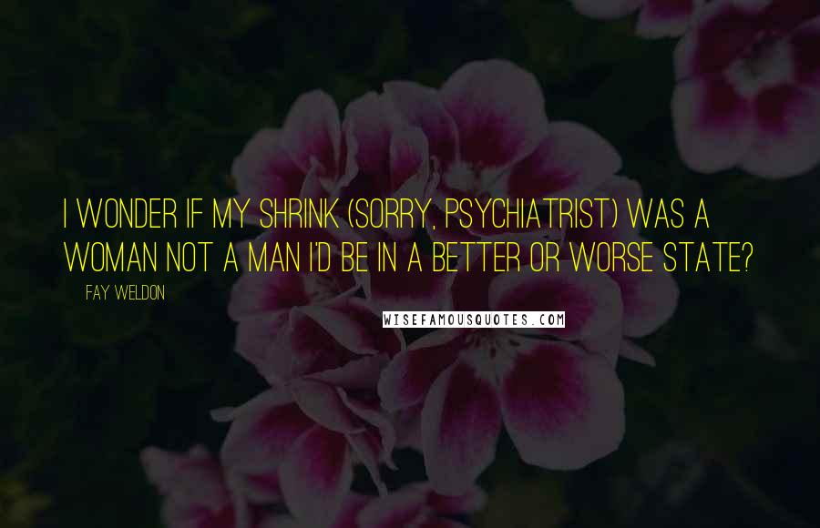 Fay Weldon Quotes: I wonder if my shrink (sorry, psychiatrist) was a woman not a man I'd be in a better or worse state?
