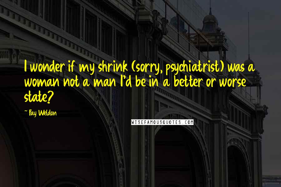 Fay Weldon Quotes: I wonder if my shrink (sorry, psychiatrist) was a woman not a man I'd be in a better or worse state?