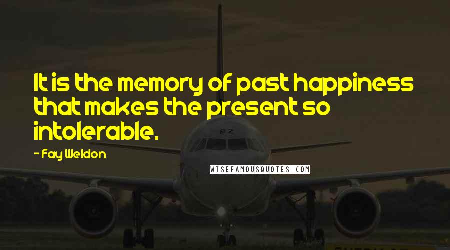 Fay Weldon Quotes: It is the memory of past happiness that makes the present so intolerable.