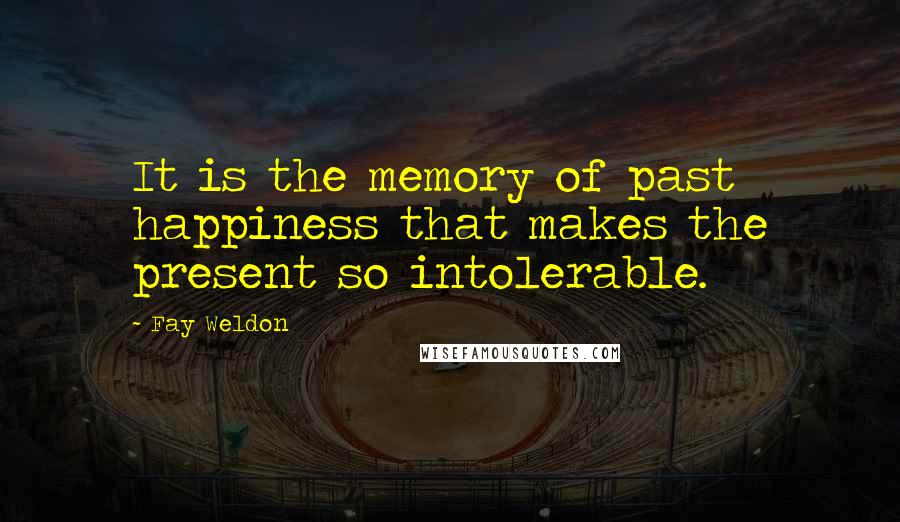 Fay Weldon Quotes: It is the memory of past happiness that makes the present so intolerable.