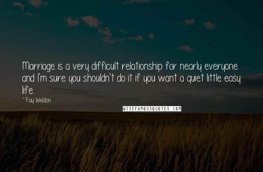 Fay Weldon Quotes: Marriage is a very difficult relationship for nearly everyone and I'm sure you shouldn't do it if you want a quiet little easy life.