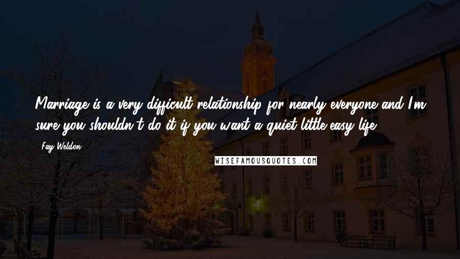 Fay Weldon Quotes: Marriage is a very difficult relationship for nearly everyone and I'm sure you shouldn't do it if you want a quiet little easy life.