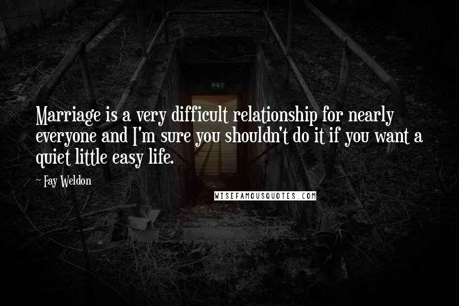 Fay Weldon Quotes: Marriage is a very difficult relationship for nearly everyone and I'm sure you shouldn't do it if you want a quiet little easy life.