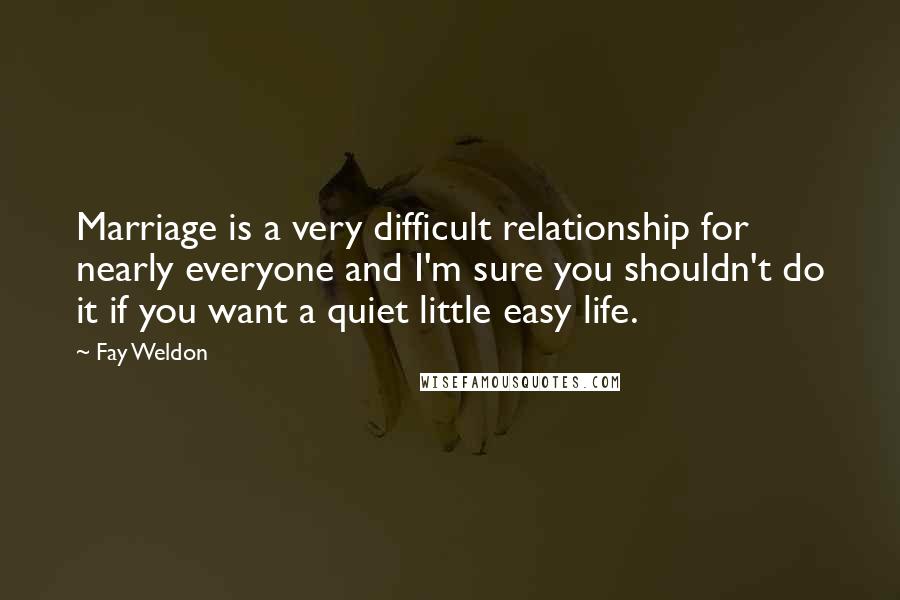 Fay Weldon Quotes: Marriage is a very difficult relationship for nearly everyone and I'm sure you shouldn't do it if you want a quiet little easy life.