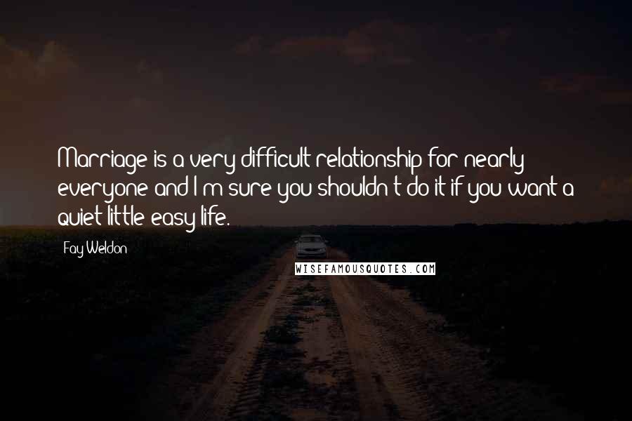 Fay Weldon Quotes: Marriage is a very difficult relationship for nearly everyone and I'm sure you shouldn't do it if you want a quiet little easy life.