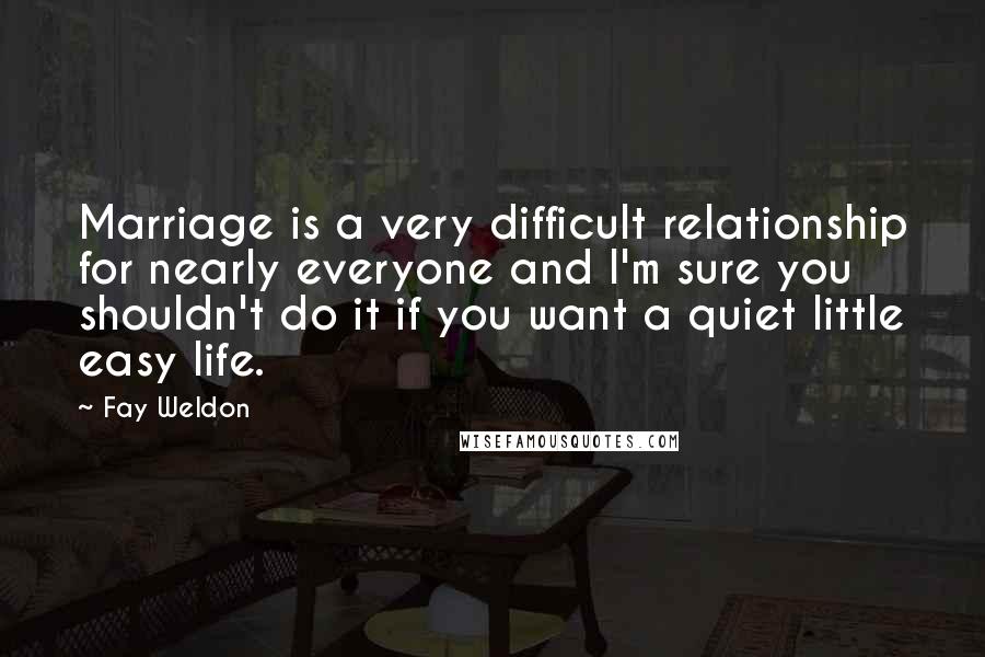Fay Weldon Quotes: Marriage is a very difficult relationship for nearly everyone and I'm sure you shouldn't do it if you want a quiet little easy life.
