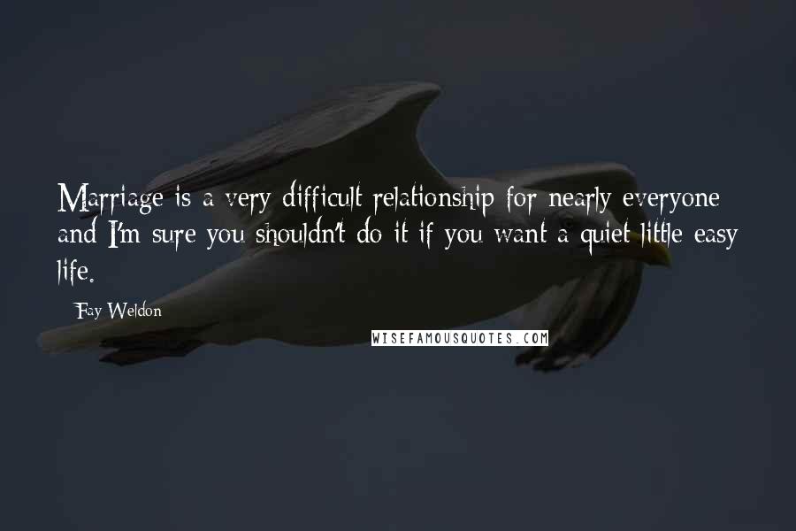 Fay Weldon Quotes: Marriage is a very difficult relationship for nearly everyone and I'm sure you shouldn't do it if you want a quiet little easy life.