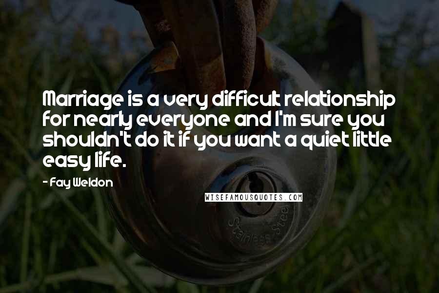 Fay Weldon Quotes: Marriage is a very difficult relationship for nearly everyone and I'm sure you shouldn't do it if you want a quiet little easy life.