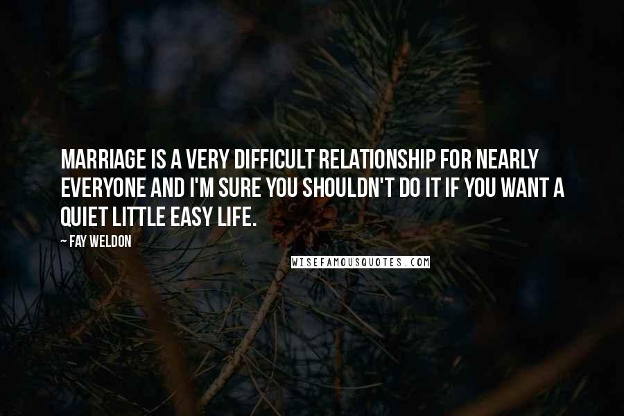 Fay Weldon Quotes: Marriage is a very difficult relationship for nearly everyone and I'm sure you shouldn't do it if you want a quiet little easy life.