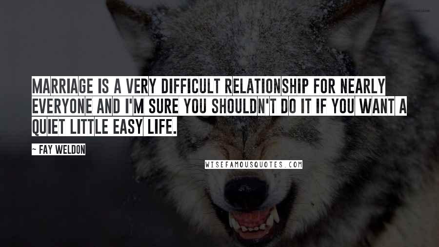 Fay Weldon Quotes: Marriage is a very difficult relationship for nearly everyone and I'm sure you shouldn't do it if you want a quiet little easy life.