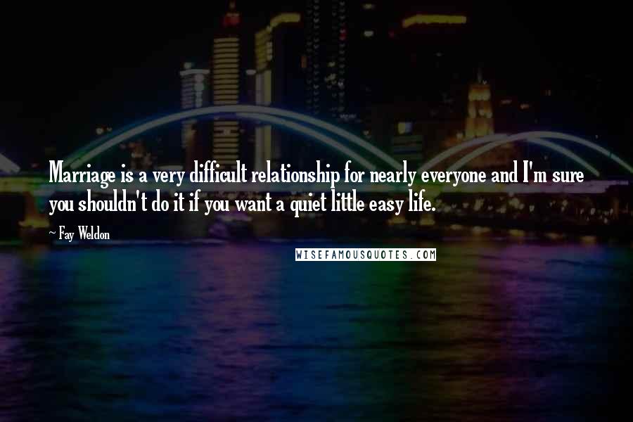 Fay Weldon Quotes: Marriage is a very difficult relationship for nearly everyone and I'm sure you shouldn't do it if you want a quiet little easy life.