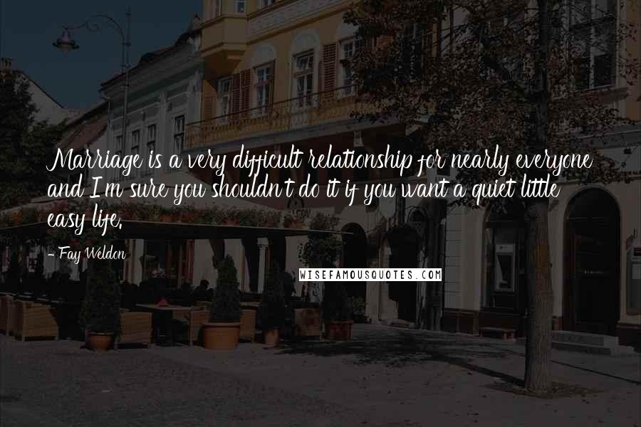 Fay Weldon Quotes: Marriage is a very difficult relationship for nearly everyone and I'm sure you shouldn't do it if you want a quiet little easy life.