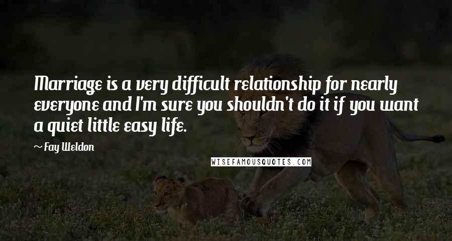 Fay Weldon Quotes: Marriage is a very difficult relationship for nearly everyone and I'm sure you shouldn't do it if you want a quiet little easy life.