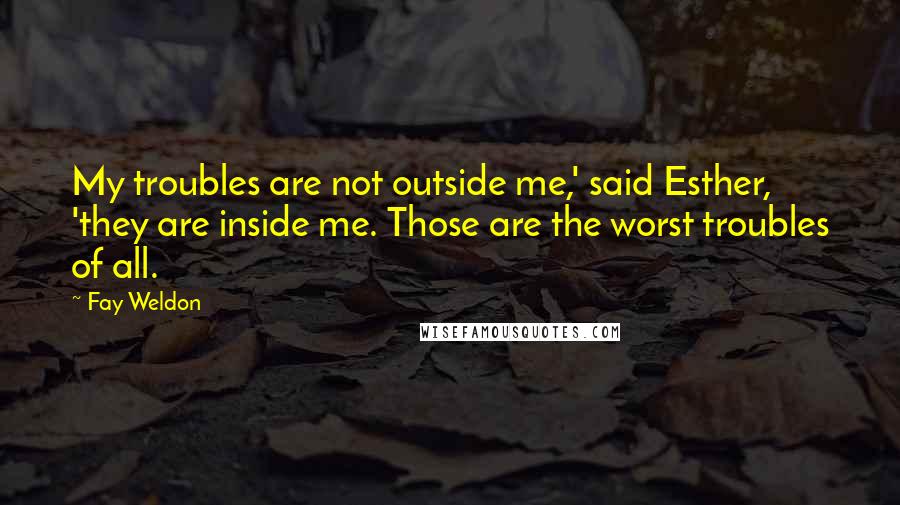 Fay Weldon Quotes: My troubles are not outside me,' said Esther, 'they are inside me. Those are the worst troubles of all.