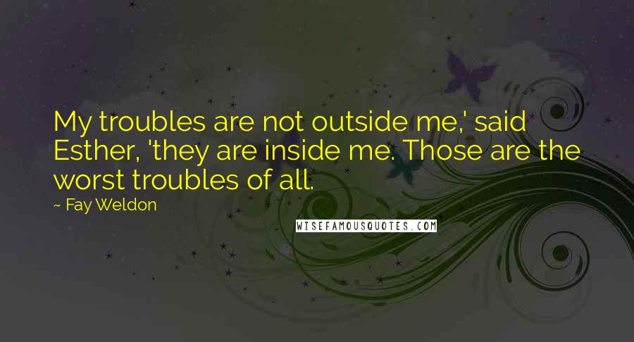 Fay Weldon Quotes: My troubles are not outside me,' said Esther, 'they are inside me. Those are the worst troubles of all.