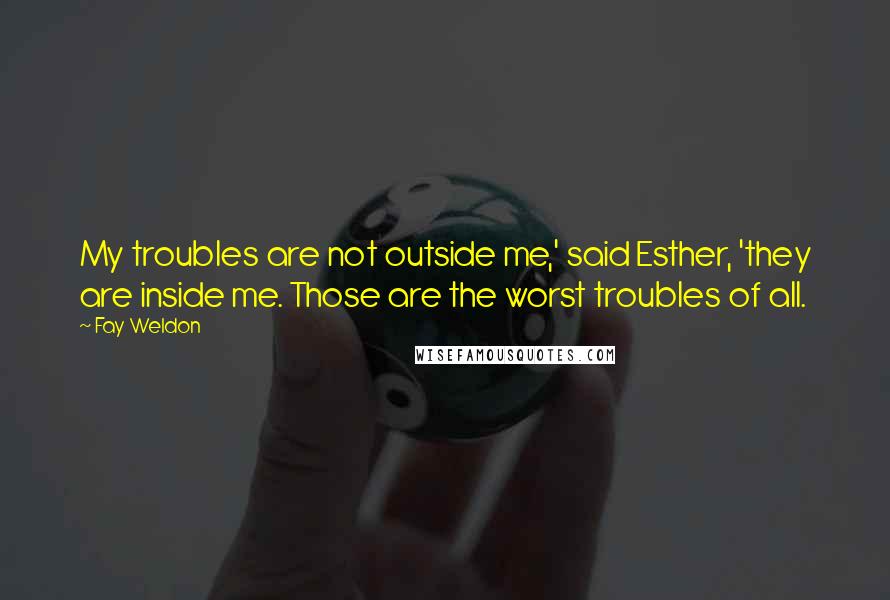 Fay Weldon Quotes: My troubles are not outside me,' said Esther, 'they are inside me. Those are the worst troubles of all.