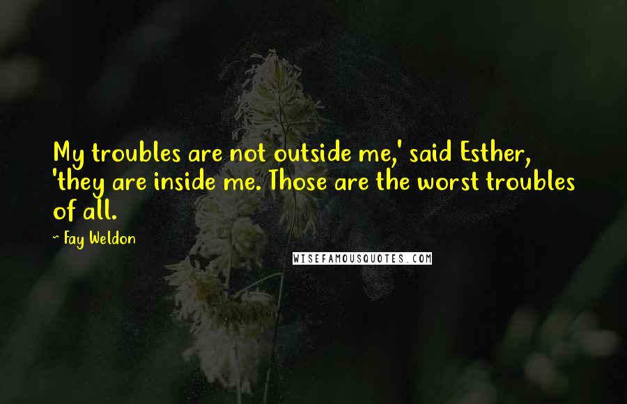 Fay Weldon Quotes: My troubles are not outside me,' said Esther, 'they are inside me. Those are the worst troubles of all.