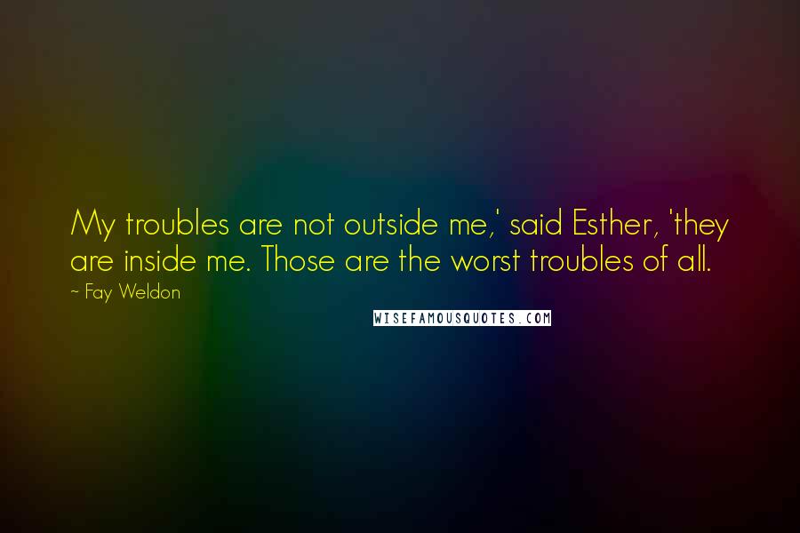 Fay Weldon Quotes: My troubles are not outside me,' said Esther, 'they are inside me. Those are the worst troubles of all.