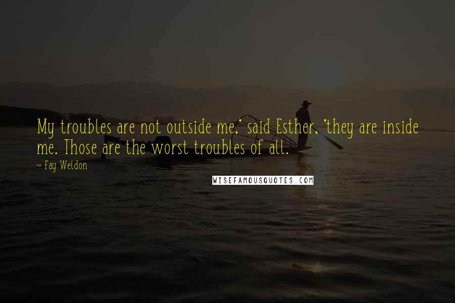 Fay Weldon Quotes: My troubles are not outside me,' said Esther, 'they are inside me. Those are the worst troubles of all.