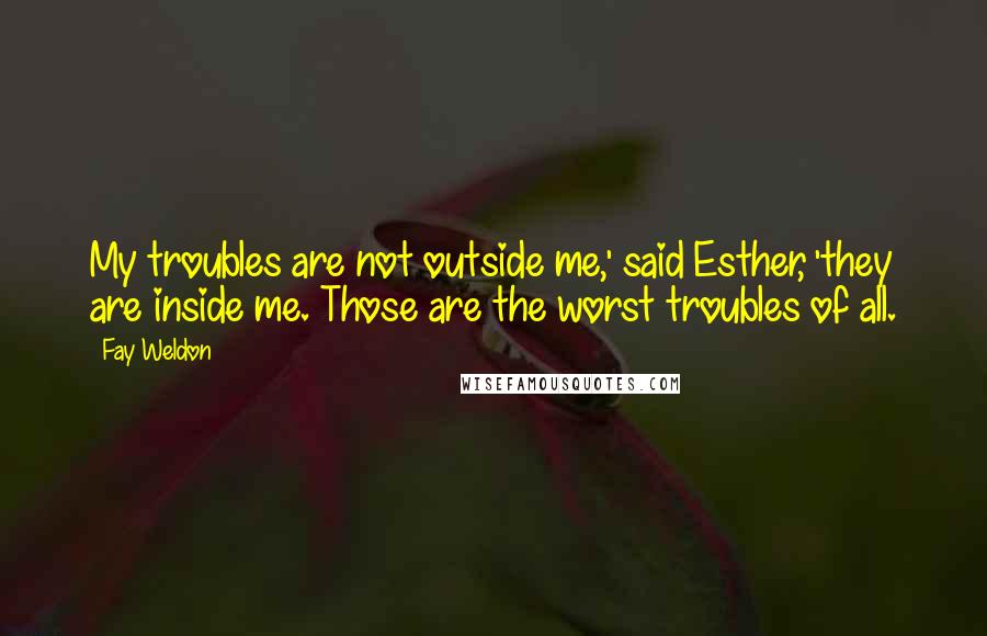 Fay Weldon Quotes: My troubles are not outside me,' said Esther, 'they are inside me. Those are the worst troubles of all.