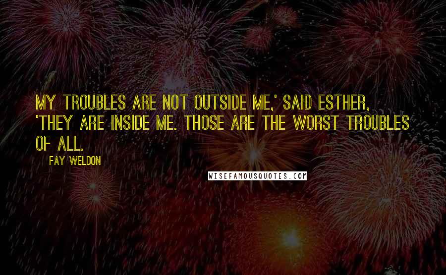 Fay Weldon Quotes: My troubles are not outside me,' said Esther, 'they are inside me. Those are the worst troubles of all.