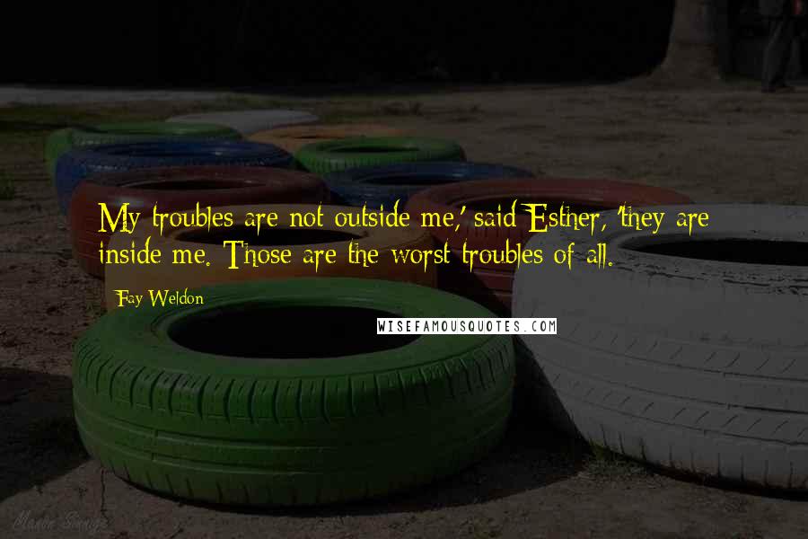 Fay Weldon Quotes: My troubles are not outside me,' said Esther, 'they are inside me. Those are the worst troubles of all.