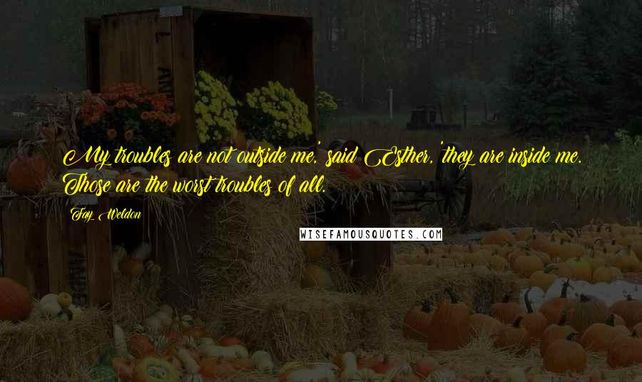 Fay Weldon Quotes: My troubles are not outside me,' said Esther, 'they are inside me. Those are the worst troubles of all.