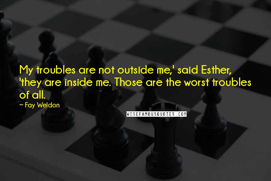 Fay Weldon Quotes: My troubles are not outside me,' said Esther, 'they are inside me. Those are the worst troubles of all.