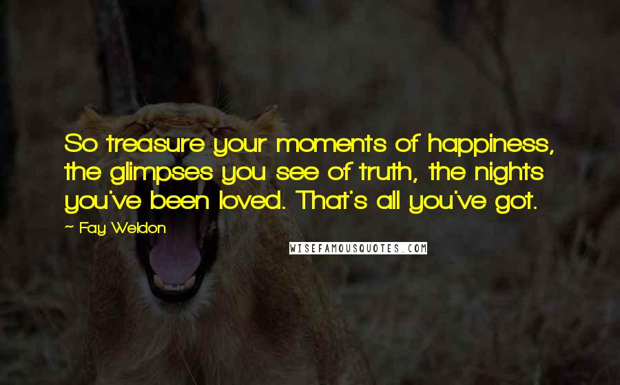 Fay Weldon Quotes: So treasure your moments of happiness, the glimpses you see of truth, the nights you've been loved. That's all you've got.